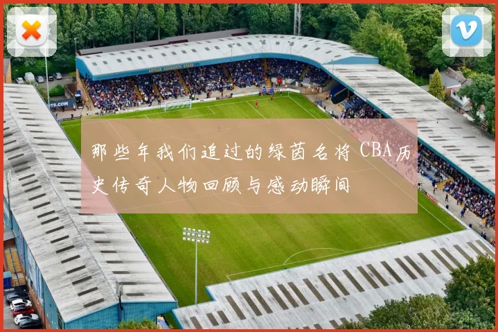 那些年我们追过的绿茵名将 CBA历史传奇人物回顾与感动瞬间