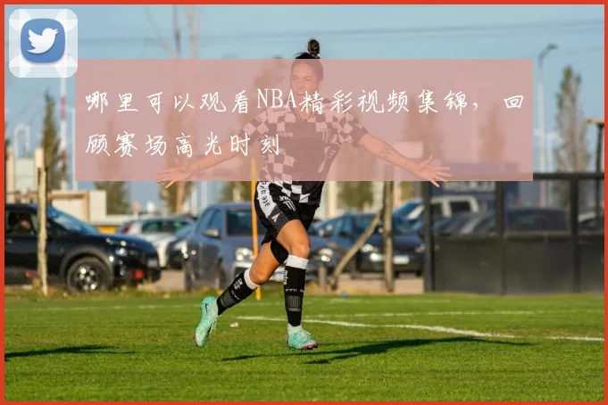 哪里可以观看NBA精彩视频集锦，回顾赛场高光时刻
