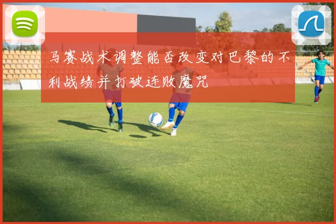 马赛战术调整能否改变对巴黎的不利战绩并打破连败魔咒